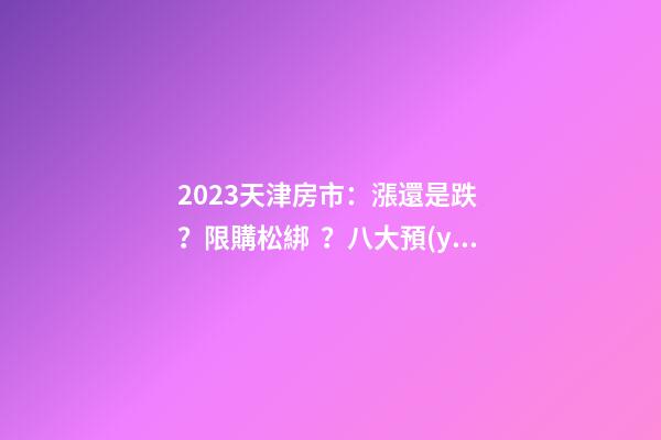 2023天津房市：漲還是跌？限購松綁？八大預(yù)測解讀！